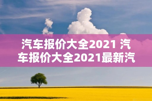 汽车报价大全2021 汽车报价大全2021最新汽车报价表 汽车报价大全2021 汽车报价大全2021最新汽车报价表