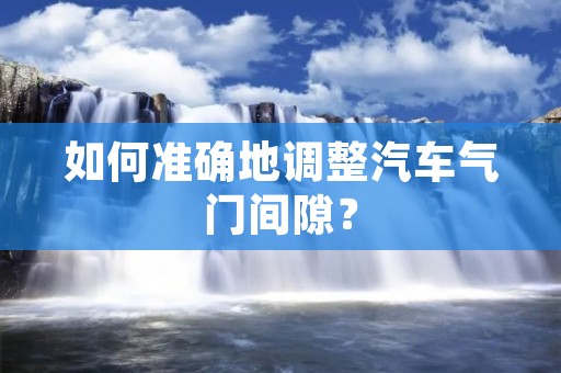 如何准确地调整汽车气门间隙? 如何准确地调整汽车气门间隙?