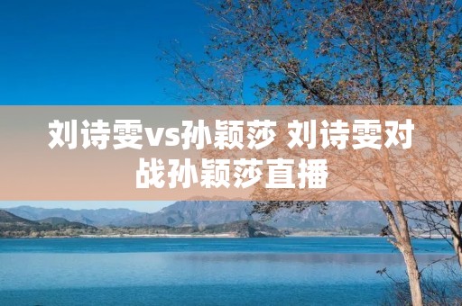 刘诗雯vs孙颖莎 刘诗雯对战孙颖莎直播