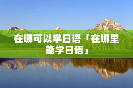 在哪可以学日语「在哪里能学日语」 在哪可以学日语「在哪里能学日语」