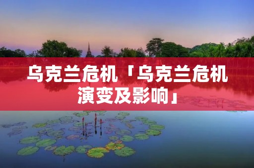 乌克兰危机「乌克兰危机演变及影响」 乌克兰危机「乌克兰危机演变及影响」