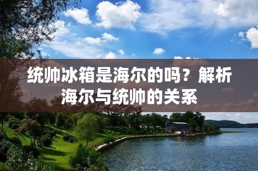 统帅冰箱是海尔的吗?解析海尔与统帅的关系 统帅冰箱是海尔的吗?解析海尔与统帅的关系