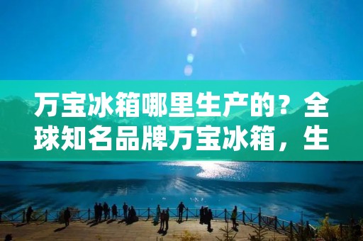 万宝冰箱哪里生产的？全球知名品牌万宝冰箱，生产基地分布在全球多个国家和地区，包括中国、泰国、印度、越南等，其中中国是万宝冰箱的主要生产基地之一。