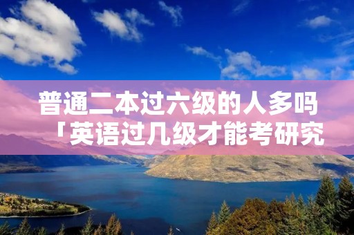 普通二本过六级的人多吗「英语过几级才能考研究生」