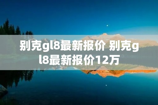 别克gl8最新报价 别克gl8最新报价12万 别克gl8最新报价 别克gl8最新报价12万
