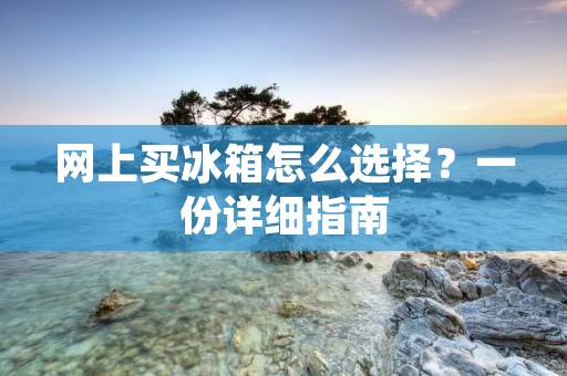网上买冰箱怎么选择?一份详细指南 网上买冰箱怎么选择?一份详细指南