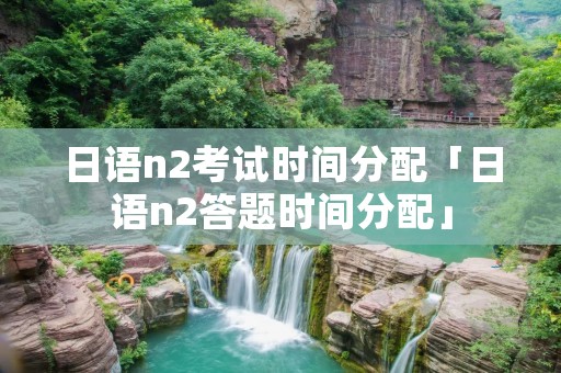 日语n2考试时间分配「日语n2答题时间分配」 日语n2考试时间分配「日语n2答题时间分配」