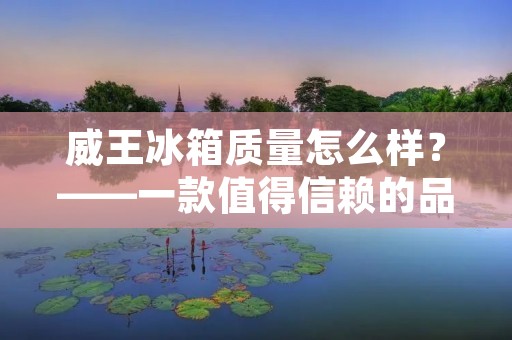 威王冰箱质量怎么样?——一款值得信赖的品牌 威王冰箱质量怎么样?——一款值得信赖的品牌