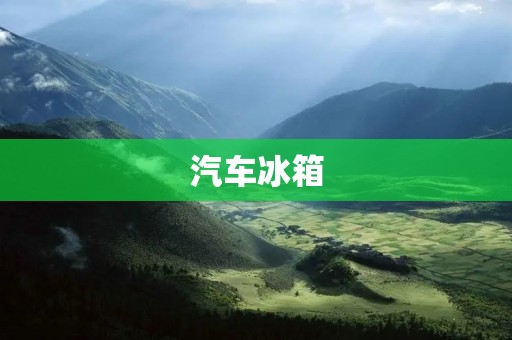 汽车冰箱：让你的旅途更加便利