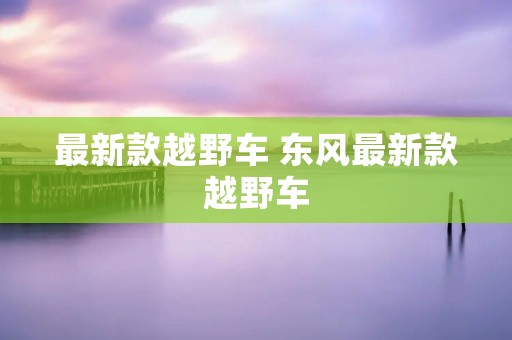最新款越野车 东风最新款越野车 最新款越野车 东风最新款越野车