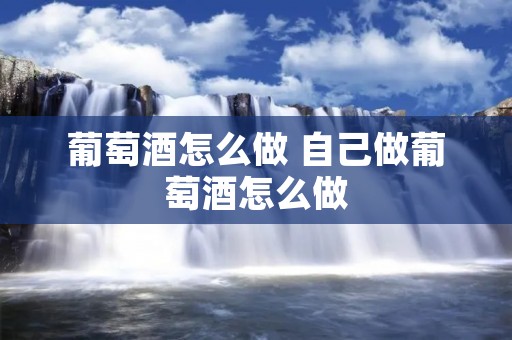 葡萄酒怎么做 自己做葡萄酒怎么做