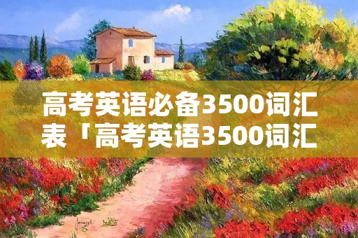 高考英语必备3500词汇表「高考英语3500词汇表电子版免费」 高考英语必备3500词汇表「高考英语3500词汇表电子版免费」