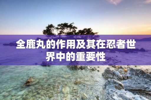 全鹿丸的作用及其在忍者世界中的重要性 全鹿丸的作用及其在忍者世界中的重要性