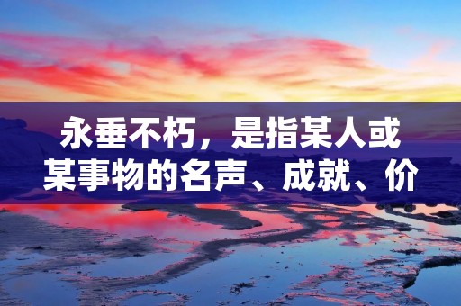 永垂不朽,是指某人或某事物的名声、成就、价值等,能够在历史长河中流芳百世,不会被时间所淹没,永远留存于人们心中。