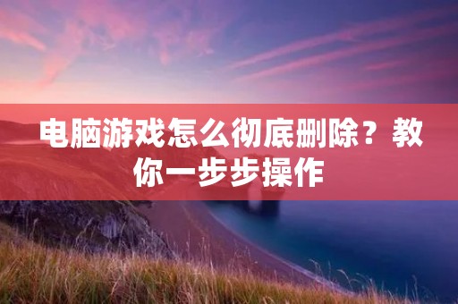 电脑游戏怎么彻底删除?教你一步步操作