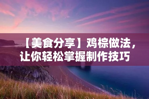 【美食分享】鸡棕做法,让你轻松掌握制作技巧! 【美食分享】鸡棕做法,让你轻松掌握制作技巧!