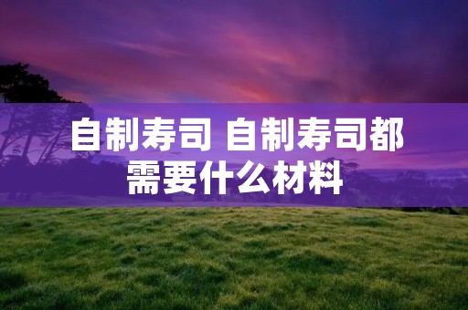 自制寿司 自制寿司都需要什么材料