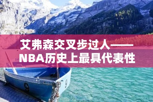 艾弗森交叉步过人——NBA历史上最具代表性的技巧 艾弗森交叉步过人——NBA历史上最具代表性的技巧