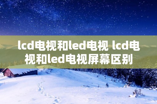 lcd电视和led电视 lcd电视和led电视屏幕区别 lcd电视和led电视 lcd电视和led电视屏幕区别