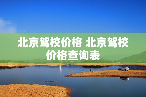 北京驾校价格 北京驾校价格查询表 北京驾校价格 北京驾校价格查询表
