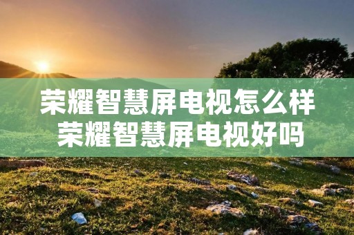 荣耀智慧屏电视怎么样 荣耀智慧屏电视好吗 荣耀智慧屏电视怎么样 荣耀智慧屏电视好吗