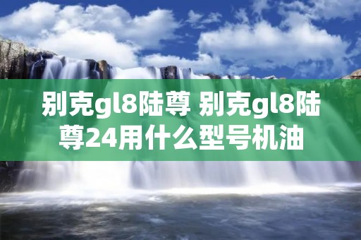 别克gl8陆尊 别克gl8陆尊24用什么型号机油 别克gl8陆尊 别克gl8陆尊24用什么型号机油