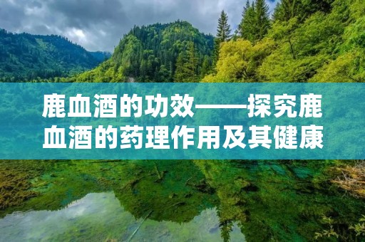 鹿血酒的功效——探究鹿血酒的药理作用及其健康益处 鹿血酒的功效——探究鹿血酒的药理作用及其健康益处