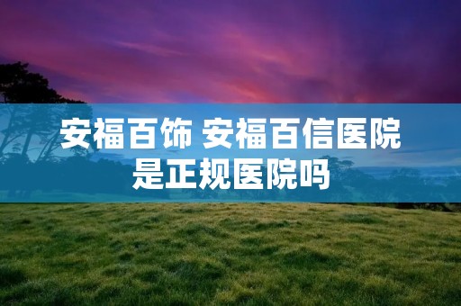安福百饰 安福百信医院是正规医院吗