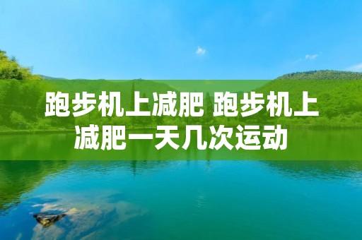 跑步机上减肥 跑步机上减肥一天几次运动