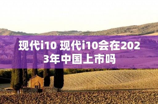 现代i10 现代i10会在2023年中国上市吗 现代i10 现代i10会在2023年中国上市吗