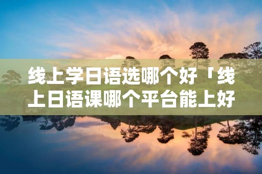 线上学日语选哪个好「线上日语课哪个平台能上好」