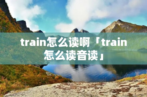 train怎么读啊「train怎么读音读」 train怎么读啊「train怎么读音读」