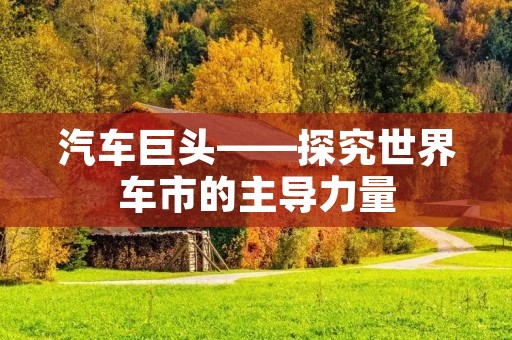 汽车巨头——探究世界车市的主导力量 汽车巨头——探究世界车市的主导力量