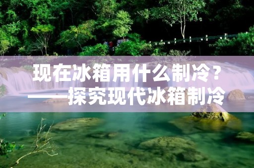 现在冰箱用什么制冷？——探究现代冰箱制冷技术