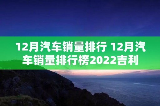 12月汽车销量排行 12月汽车销量排行榜2022吉利