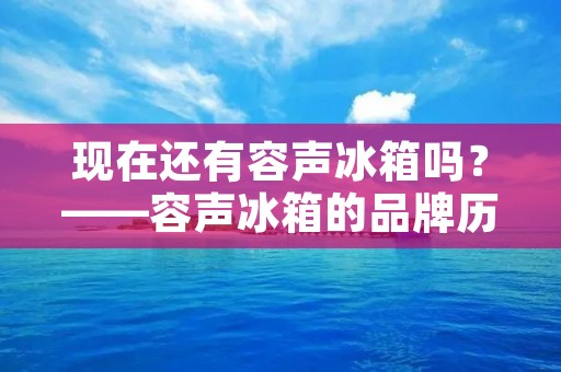 现在还有容声冰箱吗?——容声冰箱的品牌历史和现状 现在还有容声冰箱吗?——容声冰箱的品牌历史和现状