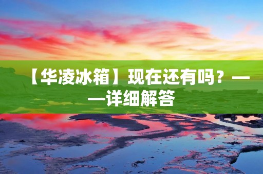 【华凌冰箱】现在还有吗？——详细解答