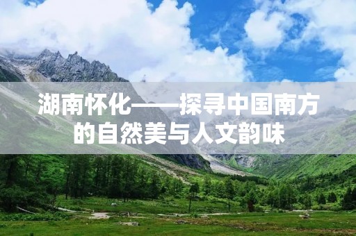 湖南怀化——探寻中国南方的自然美与人文韵味 湖南怀化——探寻中国南方的自然美与人文韵味