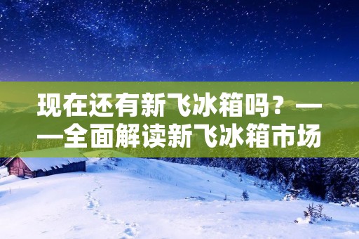 现在还有新飞冰箱吗?——全面解读新飞冰箱市场现状 现在还有新飞冰箱吗?——全面解读新飞冰箱市场现状
