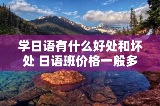 学日语有什么好处和坏处 日语班价格一般多少钱