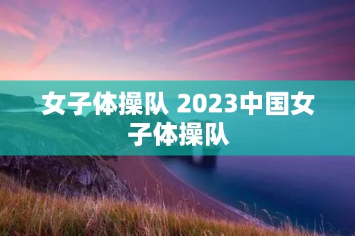 女子体操队 2023中国女子体操队