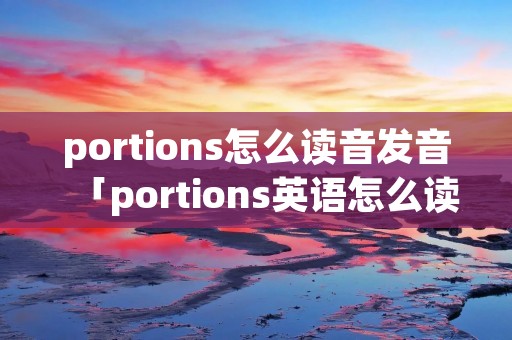 portions怎么读音发音「portions英语怎么读音」 portions怎么读音发音「portions英语怎么读音」