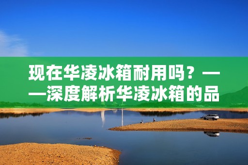 现在华凌冰箱耐用吗？——深度解析华凌冰箱的品质和性能