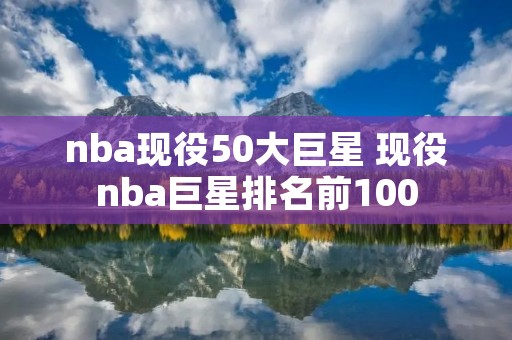 nba现役50大巨星 现役nba巨星排名前100 nba现役50大巨星 现役nba巨星排名前100