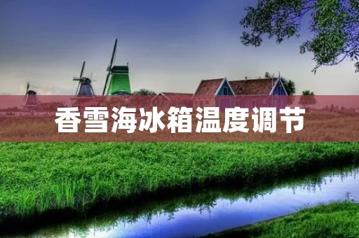 香雪海冰箱温度调节：如何正确设置冰箱温度？