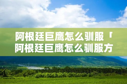 阿根廷巨鹰怎么驯服「阿根廷巨鹰怎么驯服方舟生存进化单机」