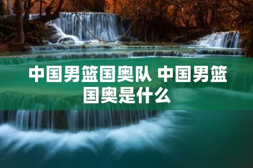 中国男篮国奥队 中国男篮国奥是什么 中国男篮国奥队 中国男篮国奥是什么