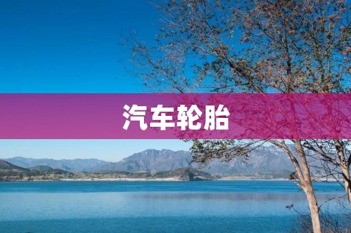 汽车轮胎：选择正确的轮胎保障行车安全