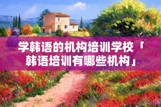 学韩语的机构培训学校「韩语培训有哪些机构」