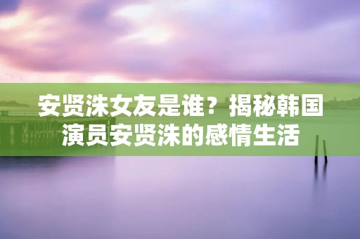 安贤洙女友是谁？揭秘韩国演员安贤洙的感情生活